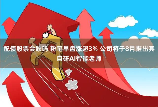 配债股票会跌吗 粉笔早盘涨超3% 公司将于8月推出其自研AI智能老师