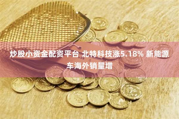 炒股小资金配资平台 北特科技涨5.18% 新能源车海外销量增