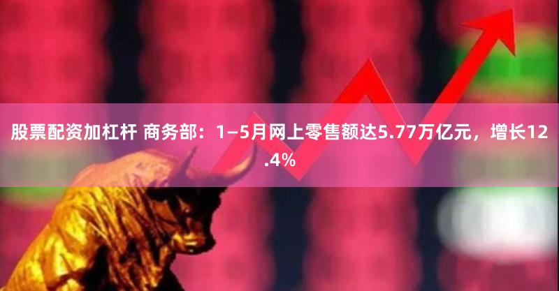 股票配资加杠杆 商务部：1—5月网上零售额达5.77万亿元，增长12.4%