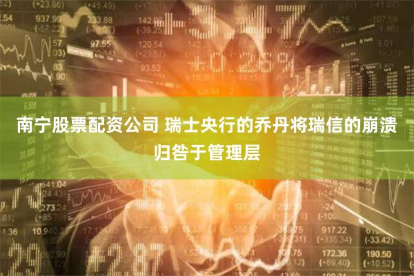 南宁股票配资公司 瑞士央行的乔丹将瑞信的崩溃归咎于管理层