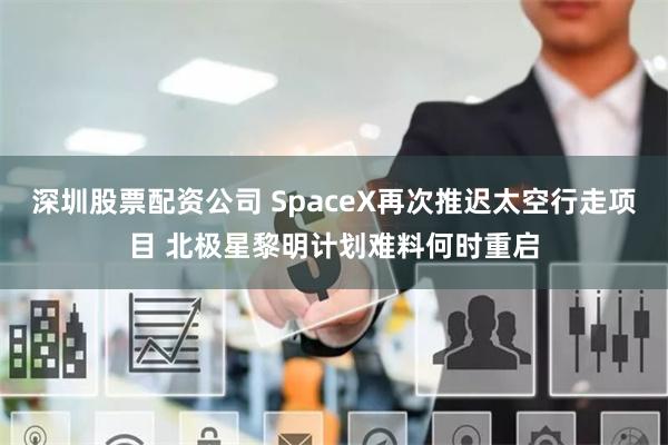 深圳股票配资公司 SpaceX再次推迟太空行走项目 北极星黎明计划难料何时重启