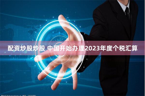 配资炒股炒股 中国开始办理2023年度个税汇算