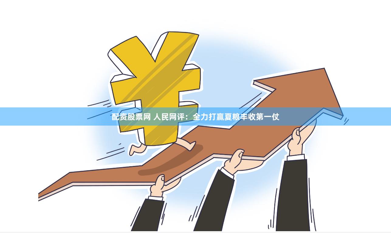 配资股票网 人民网评：全力打赢夏粮丰收第一仗