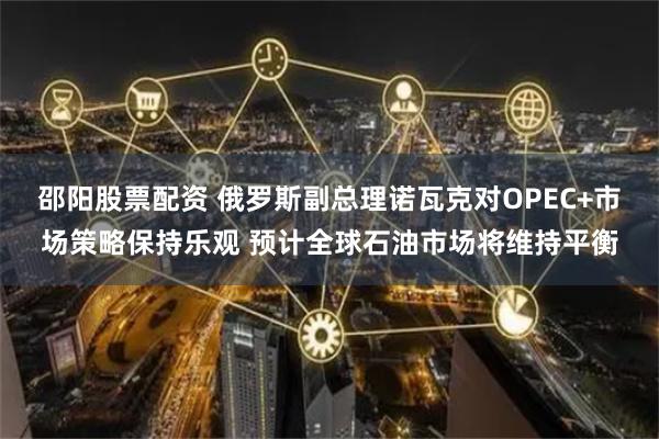 邵阳股票配资 俄罗斯副总理诺瓦克对OPEC+市场策略保持乐观 预计全球石油市场将维持平衡