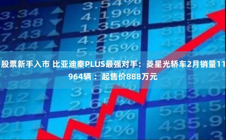 股票新手入市 比亚迪秦PLUS最强对手：菱星光轿车2月销量11964辆 ：起售价888万元