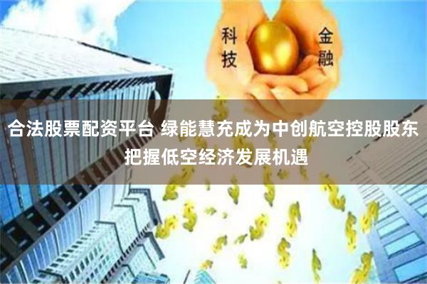 合法股票配资平台 绿能慧充成为中创航空控股股东 把握低空经济发展机遇